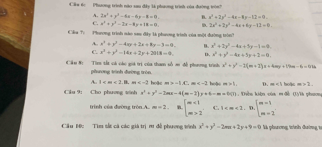 Phương trình nào sau đây là phương trình của đường tròn?
A. 2x^2+y^2-6x-6y-8=0. B. x^2+2y^2-4x-8y-12=0.
C. x^2+y^2-2x-8y+18=0. D. 2x^2+2y^2-4x+6y-12=0.
Câu 7: Phương trình nào sau đây là phương trình của một đường tròn?
A. x^2+y^2-4xy+2x+8y-3=0. B. x^2+2y^2-4x+5y-1=0.
C. x^2+y^2-14x+2y+2018=0. D. x^2+y^2-4x+5y+2=0.
Câu 8: Tìm tất cả các giá trị của tham số m để phương trình x^2+y^2-2(m+2)x+4my+19m-6=01a
phương trình đường tròn.
A. 1 . B. m hoặc m>-1.C. m hoặc m>1. D. m<1</tex> hoặc m>2.
Câu 9: Cho phương trình x^2+y^2-2mx-4(m-2)y+6-m=0(1). Điều kiện của m đề (l) là phương
trình của đường tròn.A. m=2. B. beginarrayl m<1 m>2endarray. . C. 1 D beginarrayl m=1 m=2endarray. .
Câu 10: Tìm tất cả các giá trị m để phương trình x^2+y^2-2mx+2y+9=0 là phương trình đường tr