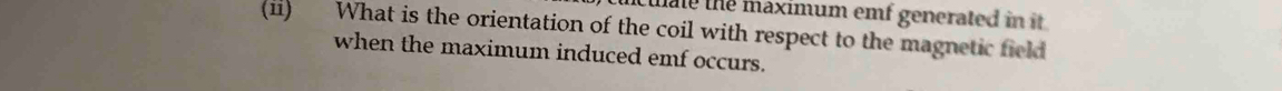 cuate the maximum emf generated in it . 
(ii) What is the orientation of the coil with respect to the magnetic field 
when the maximum induced emf occurs.