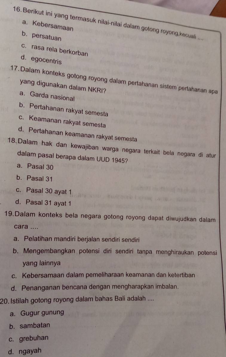 Berikut ini yang termasuk nilai-nilai dalam gotong royong,kecuali .
a. Kebersamaan
b.persatuan
c. rasa rela berkorban
d. egocentris
17. Dalam konteks gotong royong dalam pertahanan sistem pertahanan apa
yang digunakan dalam NKRI?
a. Garda nasional
b. Pertahanan rakyat semesta
c. Keamanan rakyat semesta
d. Pertahanan keamanan rakyat semesta
18.Dalam hak dan kewajiban warga negara terkait bela negara di atur
dalam pasal berapa dalam UUD 1945?
a. Pasal 30
b. Pasal 31
c. Pasal 30 ayat 1
d. Pasal 31 ayat 1
19.Dalam konteks bela negara gotong royong dapat diwujudkan dalam
cara ....
a. Pelatihan mandiri berjalan sendiri sendiri
b. Mengembangkan potensi diri sendiri tanpa menghiraukan potensi
yang lainnya
c. Kebersamaan dalam pemeliharaan keamanan dan ketertiban
d. Penanganan bencana dengan mengharapkan imbalan.
20. Istilah gotong royong dalam bahas Bali adalah ....
a. Gugur gunung
b. sambatan
c. grebuhan
d. ngayah