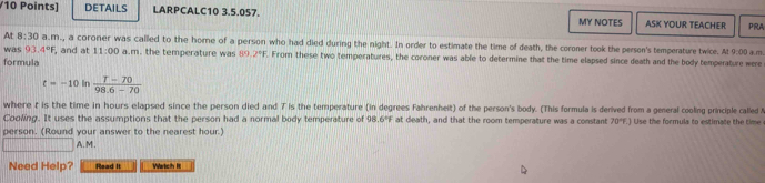 DETAILS LARPCALC10 3.5.057. MY NOTES ASK YOUR TEACHER PRA
At 8:30 a.m., a coroner was called to the hore of a person who had died during the night. In order to estimate the time of death, the coroner took the person's temperature twice. At 9:00 
was 93.4°F , and at 11:00 a.m. the temperature was 89.2^4F. From these two temperatures, the coroner was able to determine that the time elapsed since death and the body temperature were
formula a.m.
t=-10 In  (T-70)/98.6-70 
where t is the time in hours elapsed since the person died and 7 is the temperature (in degrees Fahrenheit) of the person's body. (This formula is derived from a general cooling principle called 
Cooling. It uses the assumptions that the person had a normal body temperature of 98 .6°F at death, and that the room temperature was a constant 70°F.J Use the formula to estimate the time
person. (Round your answer to the nearest hour.)
A.M.
Need Help? Read It Watch It