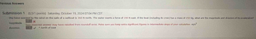 Previous Answers 
Submission 1 (0.5/1 points) Saturday, October 19, 2024 07:04 PM CDT 
the hace everted by the wind on the sails of a sailboat is 360 N north. The water exerts a force of 190 N east. If the boat (including its crew) has a mass of 250 kg, what ar the magnitude and direction of As acomned 
× 
Rgnkade crect answer may have resulted from roundoff error. Make sure you keep extra significant figures in intermediate steps of your calculation. m/s^2
ficection * north of east