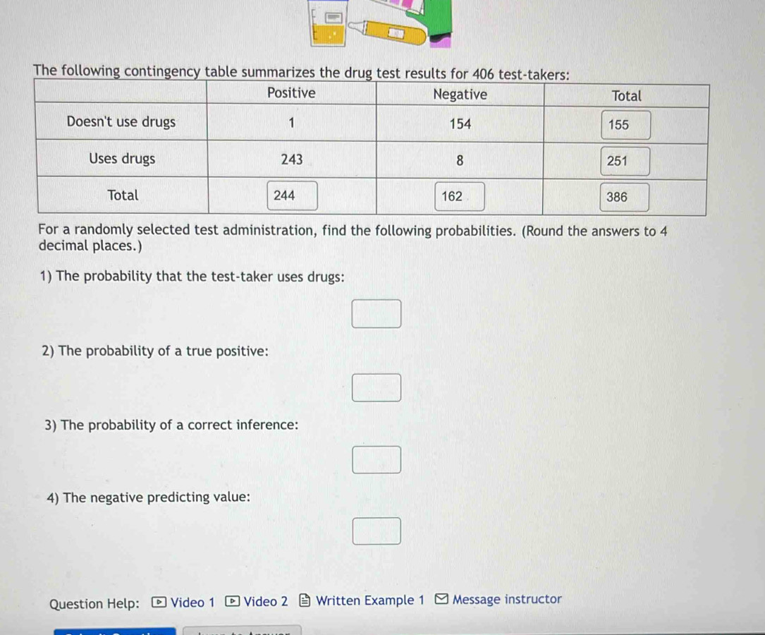 The following contingency tabl 
For a randomly selected test administration, find the following probabilities. (Round the answers to 4
decimal places.) 
1) The probability that the test-taker uses drugs: 
2) The probability of a true positive: 
3) The probability of a correct inference: 
4) The negative predicting value: 
Question Help: Video 1 Video 2 Written Example 1 Message instructor