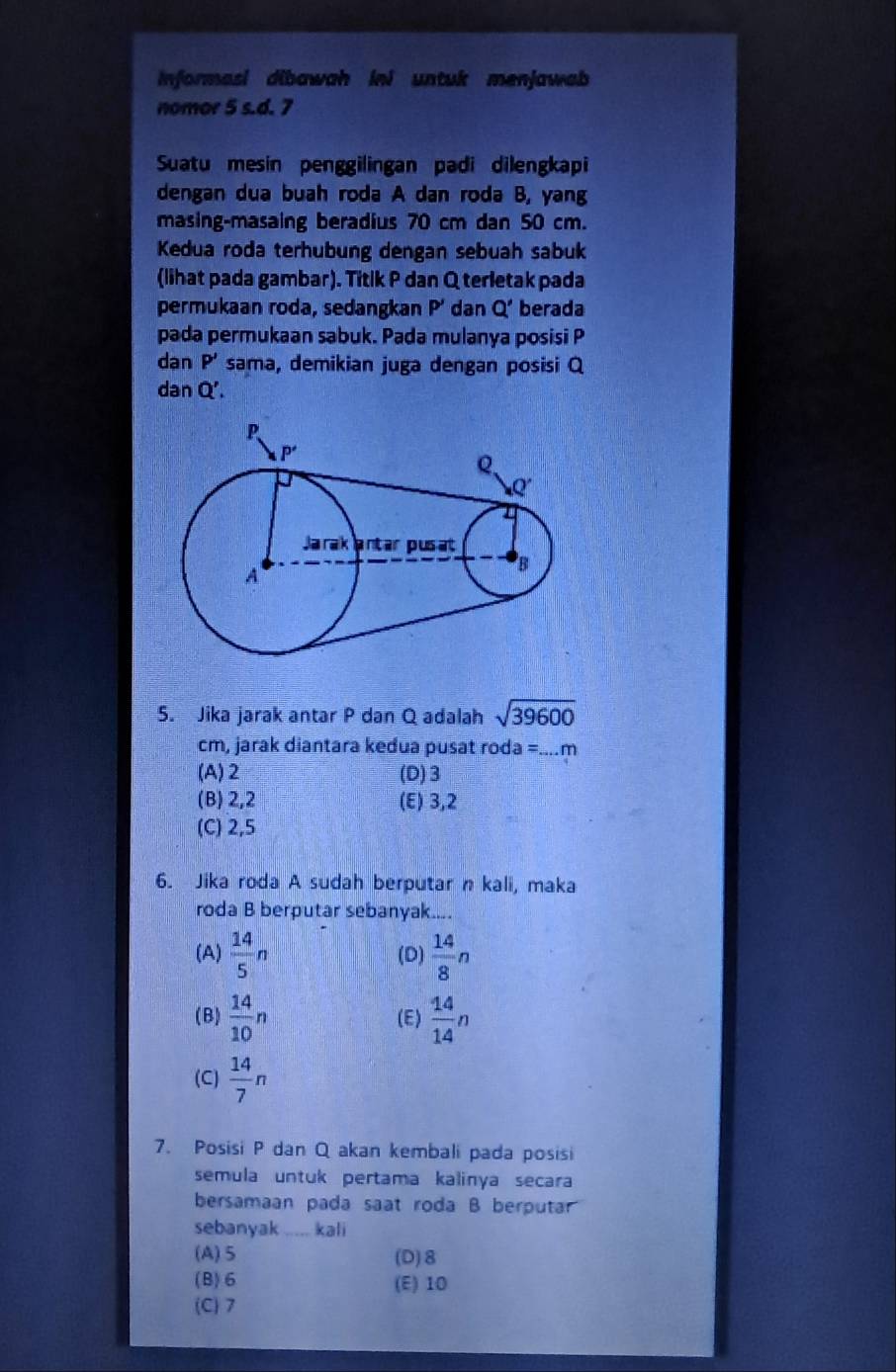 Informasi dibawah ini untuk menjawab
nomor 5 s.d. 7
Suatu mesin penggilingan padi dilengkapi
dengan dua buah roda A dan roda B, yang
masing-masaing beradius 70 cm dan 50 cm.
Kedua roda terhubung dengan sebuah sabuk
(lihat pada gambar). Titik P dan Q terletak pada
permukaan roda, sedangkan P' dan Q' berada
pada permukaan sabuk. Pada mulanya posisi P
dan P' sama, demikian juga dengan posisi Q
dan Q'.
5. Jika jarak antar P dan Q adalah sqrt(39600)
cm, jarak diantara kedua pusat roda =....m
(A) 2 (D)3
(B) 2,2 (E) 3,2
(C) 2,5
6. Jika roda A sudah berputar n kali, maka
roda B berputar sebanyak....
(A)  14/5 n (D)  14/8 n
(B)  14/10 n (E)  14/14 n
(C)  14/7 n
7. Posisi P dan Q akan kembali pada posisi
semula untuk pertama kalinya secara
bersamaan pada saat roda B berputar
sebanyak _kali
(A)5 (D)8
(B) 6 (E) 10
(C)7