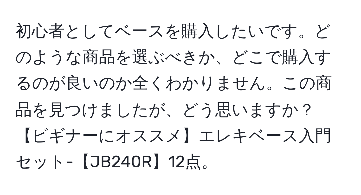 初心者としてベースを購入したいです。どのような商品を選ぶべきか、どこで購入するのが良いのか全くわかりません。この商品を見つけましたが、どう思いますか？【ビギナーにオススメ】エレキベース入門セット-【JB240R】12点。