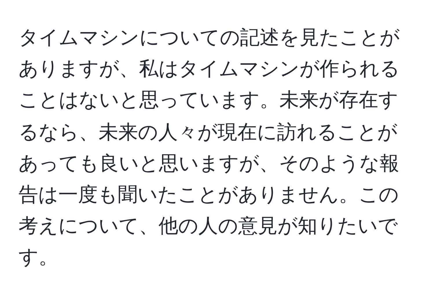 タイムマシンについての記述を見たことがありますが、私はタイムマシンが作られることはないと思っています。未来が存在するなら、未来の人々が現在に訪れることがあっても良いと思いますが、そのような報告は一度も聞いたことがありません。この考えについて、他の人の意見が知りたいです。