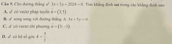 Cho đường thắng d:3x+5y+2024=0. Tim khẳng định sai trong các khẳng định sau:
A. d có vectơ pháp tuyển vector n=(3;5).
B. d song song với đường thắng △ :3x+5y=0.
C. d có vectơ chỉ phương vector u=(5;-3).
D. d có hệ số góc k= 5/3 .