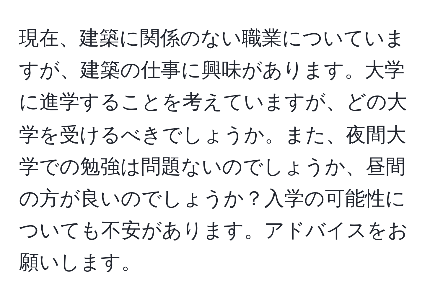 現在、建築に関係のない職業についていますが、建築の仕事に興味があります。大学に進学することを考えていますが、どの大学を受けるべきでしょうか。また、夜間大学での勉強は問題ないのでしょうか、昼間の方が良いのでしょうか？入学の可能性についても不安があります。アドバイスをお願いします。