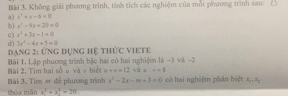 Không giải phương trình, tính tích các nghiệm của mỗi phương trình sau: 
a) x^2+x-6=0
b) x^2-9x+20=0
c) x^2+3x-1=0
d) 3x^2-4x+5=0
Dạng 2: Ứng DụnG Hệ thức VIETE 
Bài 1. Lập phuơng trình bậc hai có hai nghiệm là −3 và -2
Bài 2. Tìm hai số u và ν biết u+v=12 vàu , v=8
Bài 3. Tìm m để phương trình x^2-2x-m+3=0 có hai nghiệm phân biệt x_1, x_2
thỏa mãn x_1^2+x_2^2=20.