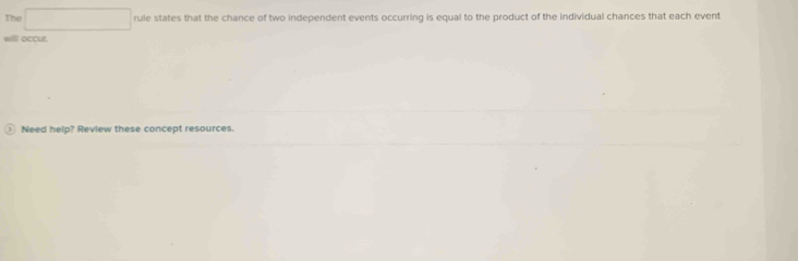 The rule states that the chance of two independent events occurring is equal to the product of the individual chances that each event 
willl occur 
Need help? Review these concept resources.