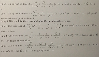 Giá trị của biểu thức A= 2sqrt(x)/1-sqrt(x) + sqrt(x)/sqrt(x)+1 - 2/x-1 (x≥ 0;x!= 1) tại x thóa mān x-3sqrt(x)+2=0
là .. ,
Câu 3, Giá trì của biểu thức A= 2sqrt(x)/x-1 + sqrt(x)/sqrt(x)+1 + 1/sqrt(x)-1 (x≥ 0;x!= 1) tại x=6-2sqrt(5) là ... (kết quả là
tròn đến chữ số thập phân thứ nhấty
Dạng 3: Rút gọn biểu thức và câu hội phụ liên quan biểu thức rút gọn
Câu 1. Cho biểu thức A= (4-x)/sqrt(x) :B= sqrt(x)/sqrt(x)-3 - 6/sqrt(x)+3 = (2x+18)/x-9 (x>0,x!= 9). Đễ P=A.B>2 thì giá
trì của x là ..
Câu 2, Cho biểu thức A= sqrt(x)/sqrt(x)+1 - 2/1-sqrt(x) + 2/1-x ;B= (sqrt(x)-1)/x+4 (x≥ 0;x!= 1). Giá trị dương ciax dé
P=A.B đạt giá trị lớn nhất là ...
Câu 3. Cho biểu thức A= sqrt(x)/sqrt(x)+1 ;B= (3sqrt(x)-2)/x-4 + sqrt(x)/sqrt(x)+2 - 2/2-sqrt(x) (x≥ 0;x!= 4). Biết P-A.B. Giá trị
x nguyên lớn nhất đề |P|+P=0 đạt giá trị lớn nhất là ...