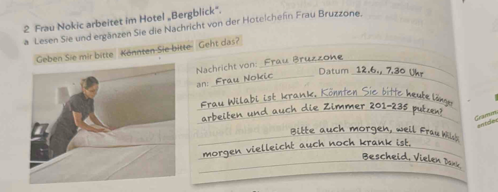 Frau Nokic arbeitet im Hotel „Bergblick“. 
a Lesen Sie und ergänzen Sie die Nachricht von der Hotelchefn Frau Bruzzone. 
_ 
_ 
_ 
Geben Sie mir bitte Könnten Sie bitte Geht das? 
Br uzzone 
_ 
_ 
Nachricht von: 
Datum 12.6., 7.30 Ukr 
an: 
_ bitte h u te ä 
_ 
0 1 - 3 s 
Gramm 
ent de 
_ 
rgen , w i 
isb 
_ 
noch krank ist. 
_en v i el le i c 
_ 
_ Bescheid, Vielen Dank