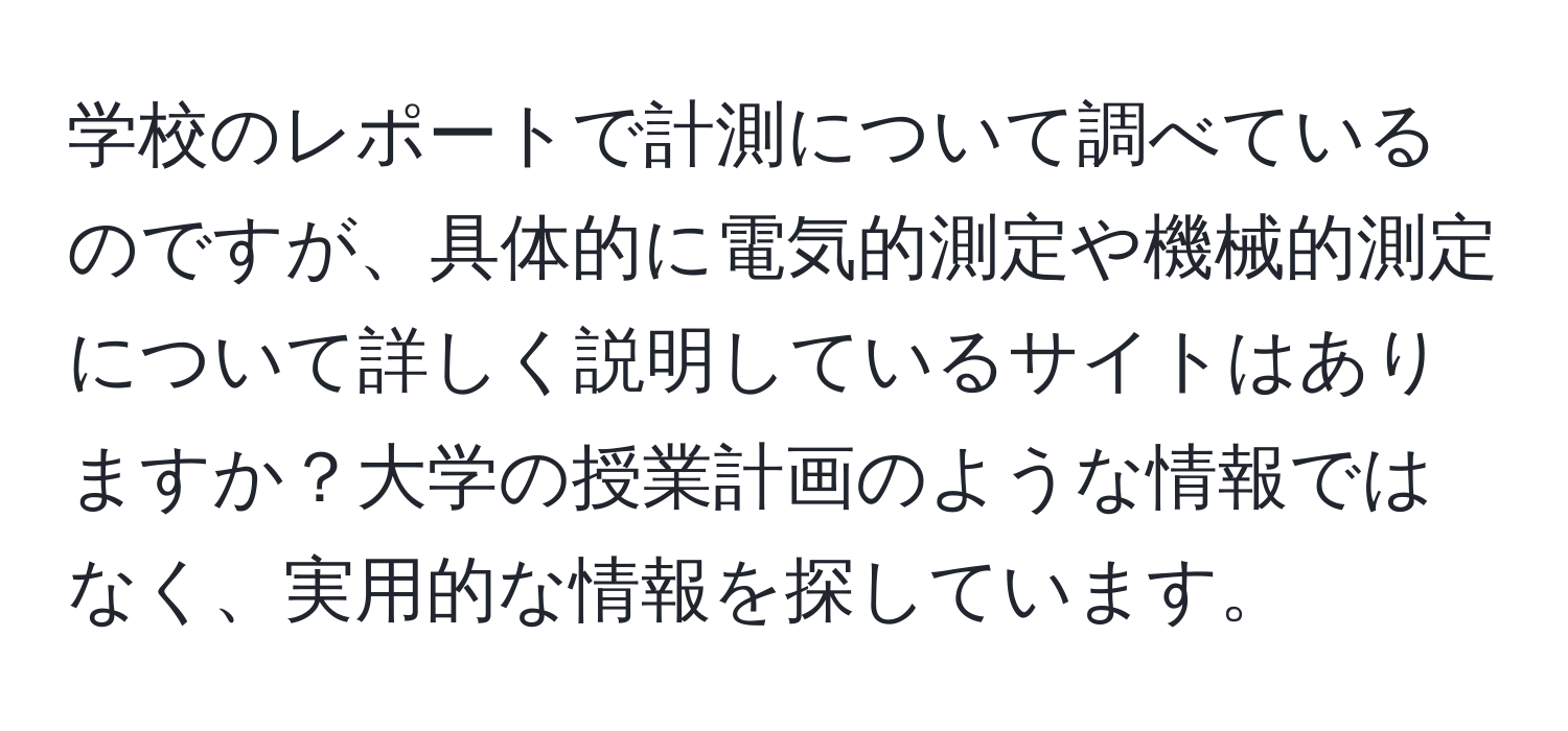 学校のレポートで計測について調べているのですが、具体的に電気的測定や機械的測定について詳しく説明しているサイトはありますか？大学の授業計画のような情報ではなく、実用的な情報を探しています。