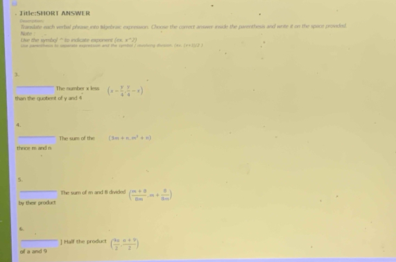 ANSWER 
Desciption Translate each verbal phrase into Wigebraic expression. Choose the correct answer inside the parenthesis and write it on the space provided. 
Note : 
Use the symbol “ to indicate exponent (csc x°2)
Use parenthesss to seperate exprestion and the symbol I revolving divsion (xx.(x+1)(2)
3. 
_The number x less (x- y/4 , y/4 -x)
than the quotient of y and 4
4. 
_ 
The sum of the (3m+n,m^2+n)
thrice m and n
5. 
_The sum of m and 8 divided ( (m+8)/8m .m+ 8/8m )
by their product 
6. 
] Half the product 
of a and 9 ( 9a/2 , (a+9)/2 )