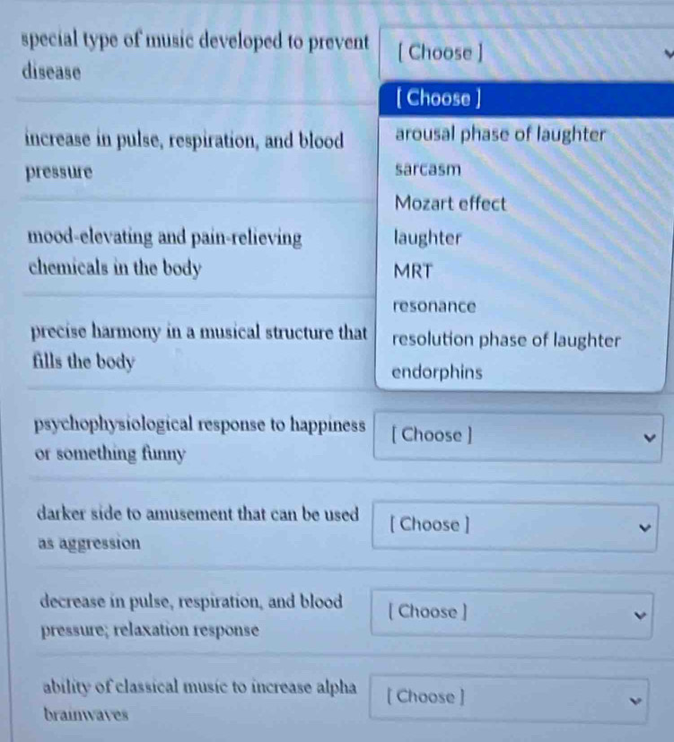 special type of music developed to prevent [ Choose ]
disease
[ Choose ]
increase in pulse, respiration, and blood arousal phase of laughter
pressure sarcasm
Mozart effect
mood-elevating and pain-relieving laughter
chemicals in the body MRT
resonance
precise harmony in a musical structure that resolution phase of laughter
fills the body endorphins
psychophysiological response to happiness [ Choose ] v
or something funny
darker side to amusement that can be used [ Choose ]
as aggression
decrease in pulse, respiration, and blood [ Choose ] v
pressure; rélaxation responsé
ability of classical music to increase alpha [ Choose ]
ν
brainwaves