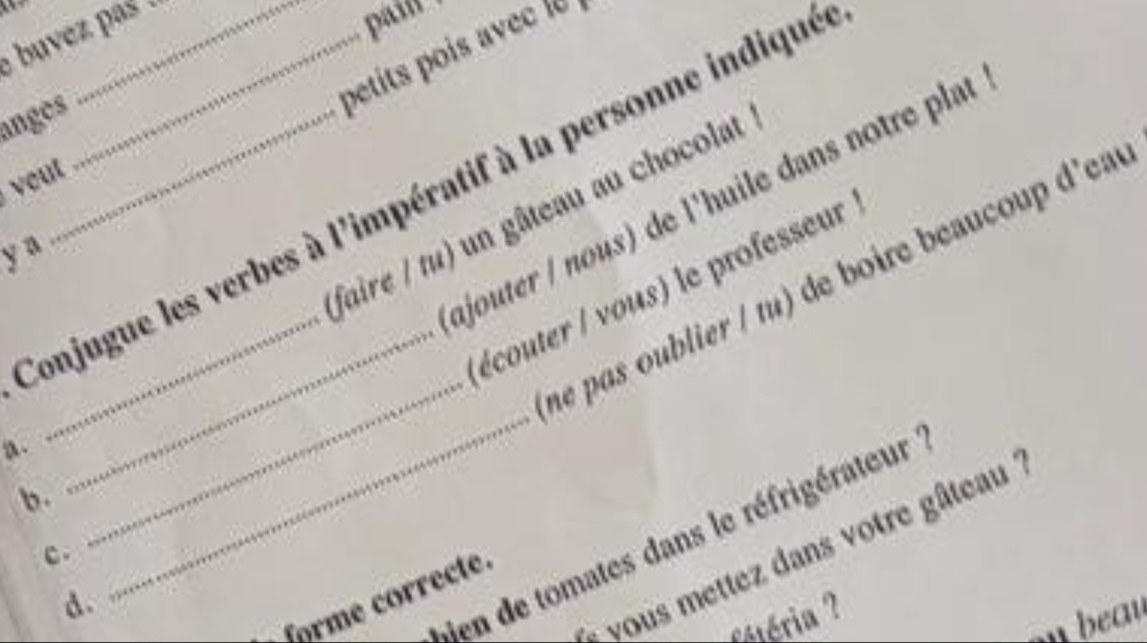 buvez pas .
pi 
angès_
petits poi e 
vout
Conjugue les verbes à l'impératif à la personne indiqué
ajouter / nous) de l'huile dans notre plat
faire / tu) un gâteau au chocolat
y a
_
_ne pas oublier / tu) de boire beaucoup d'eat
écouter / vous) le professeur
a.
b.
ien de tomates dans le réfrigérateur
- vous mettez dans votre gâteau
c .
forme correcte.
d.
_
séria 
beau