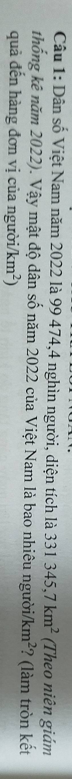 Dân số Việt Nam năm 2022 là 99 474, 4 nghìn người, diện tích là 331345, 7km^2 (Theo niên giám 
thống kê năm 2022). Vậy mật độ dân số năm 2022 của Việt Nam là bao nhiêu người/ km^2 ? (làm tròn kết 
quả đến hàng đơn vị của người/ /km^2)