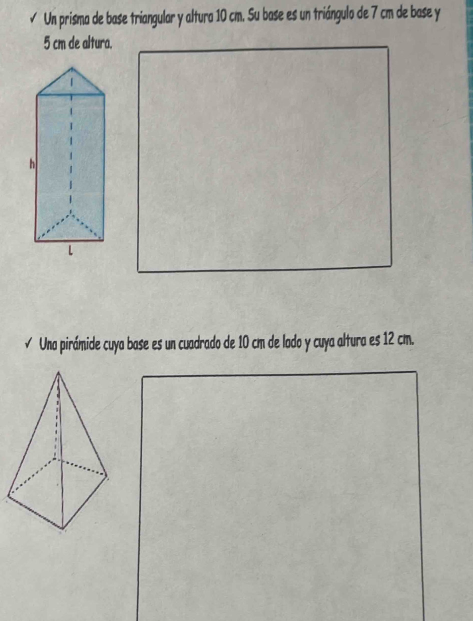 √ Un prisma de base triangular y altura 10 cm. Su base es un triángulo de 7 cm de base y
5 cm de altura. 
√ Una pirámide cuya base es un cuadrado de 10 cm de lado y cuya altura es 12 cm.