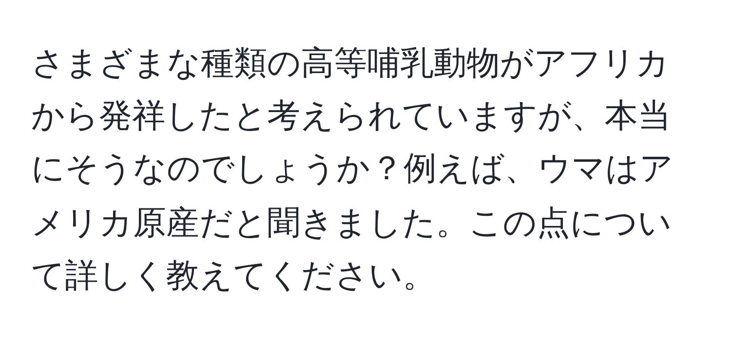 さまざまな種類の高等哺乳動物がアフリカから発祥したと考えられていますが、本当にそうなのでしょうか？例えば、ウマはアメリカ原産だと聞きました。この点について詳しく教えてください。