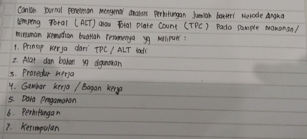 Canlan journal penelitian mengenai analsis Perhitungan Jumiah barteri Merode Angka 
lempeng Total (A[T) arau Total plate Count (TPC) Pada sample makanan/ 
minuman remudian buatlan resuomenya yg meliputi: 
1. Prinsip kerya dari TPCI ALT tadi 
2. Alat dan bahan yg digunakan 
3. Prosedur herya 
4. Gambar kera / Bagan kerya 
5. Data Pengamatan 
6. Perhitingan 
7. Kesimpular