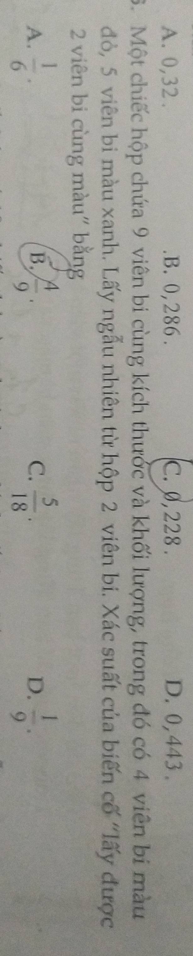 A. 0, 32. B. 0,286. C. 0, 228. D. 0,443.
6. Một chiếc hộp chứa 9 viên bi cùng kích thưởc và khối lượng, trong đó có 4 viên bí màu
đỏ, 5 viên bi màu xanh. Lấy ngẫu nhiên từ hộp 2 viên bi. Xác suất của biến cố "lấy được
2 viên bi cùng màu" bằng
A.  1/6 .  4/9 . C.  5/18 . D.  1/9 . 
B.