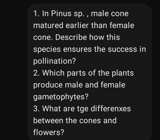 In Pinus sp. , male cone 
matured earlier than female 
cone. Describe how this 
species ensures the success in 
pollination? 
2. Which parts of the plants 
produce male and female 
gametophytes? 
3. What are tge differenxes 
between the cones and 
flowers?