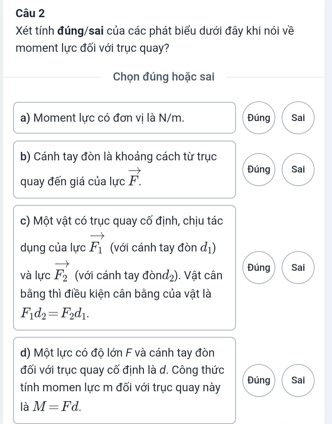 Xét tính đúng/sai của các phát biểu dưới đây khi nói về
moment lực đối với trục quay?
Chọn đúng hoặc sai
a) Moment lực có đơn vị là N/m. Đúng Sai
b) Cánh tay đòn là khoảng cách từ trục
quay đến giá của lực vector F.
Đúng Sai
c) Một vật có trục quay cố định, chịu tác
dụng của lực vector F_1 (với cánh tay đòn d_1)
và lực vector F_2 (với cánh tay đònd₂). Vật cân
Đúng Sai
bằng thì điều kiện cân bằng của vật là
F_1d_2=F_2d_1. 
d) Một lực có độ lớn F và cánh tay đòn
đối với trục quay cố định là d. Công thức
Đúng
tính momen lực m đối với trục quay này Sai
là M=Fd.