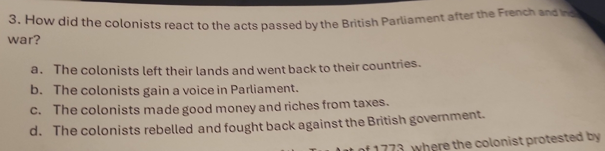 How did the colonists react to the acts passed by the British Parliament after the French and Ind
war?
a. The colonists left their lands and went back to their countries.
b. The colonists gain a voice in Parliament.
c. The colonists made good money and riches from taxes.
d. The colonists rebelled and fought back against the British government.
f 1773, where the colonist protested by