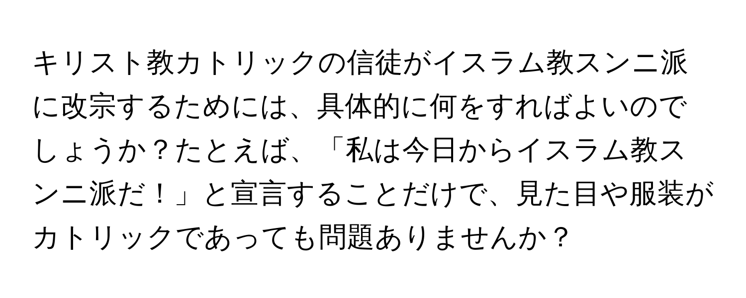 キリスト教カトリックの信徒がイスラム教スンニ派に改宗するためには、具体的に何をすればよいのでしょうか？たとえば、「私は今日からイスラム教スンニ派だ！」と宣言することだけで、見た目や服装がカトリックであっても問題ありませんか？