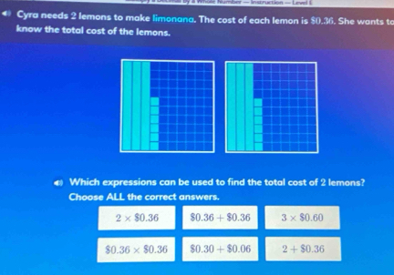 Cyra needs 2 lemons to make limonana. The cost of each lemon is $0.36. She wants to
know the total cost of the lemons.
Which expressions can be used to find the total cost of 2 lemons?
Choose ALL the correct answers.
2* $0.36 $0.36+$0.36 3* $0.60
$0.36* $0.36 $0.30+$0.06 2+$0.36