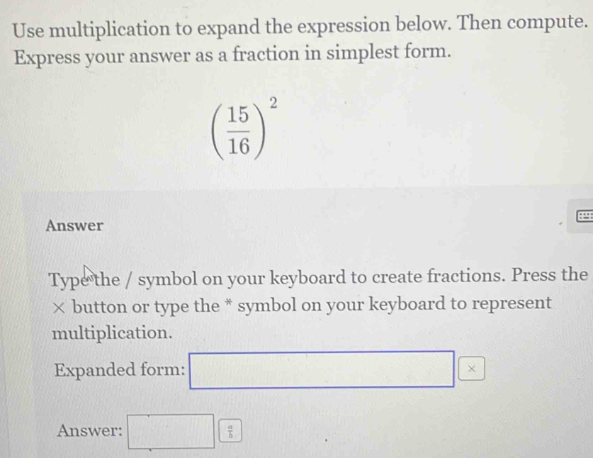 Use multiplication to expand the expression below. Then compute. 
Express your answer as a fraction in simplest form.
( 15/16 )^2
4
Answer 
Type the / symbol on your keyboard to create fractions. Press the 
× button or type the * symbol on your keyboard to represent 
multiplication. 
Expanded form: □ * 
Answer: □  a/b 