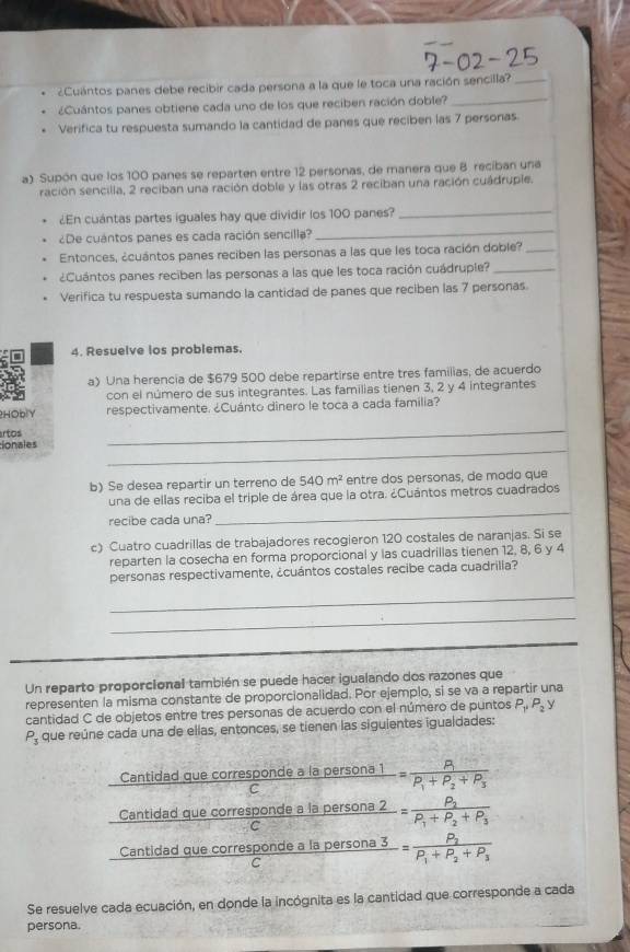 ¿Cuántos panes debe recibir cada persona a la que le toca una ración sencilla?_
¿Cuántos panes obtiene cada uno de los que reciben ración doble?_
Verifica tu respuesta sumando la cantidad de panes que reciben las 7 personas.
a) Supón que los 100 panes se reparten entre 12 personas, de manera que 8 recíban una
ración sencilla, 2 reciban una ración doble y las otras 2 reciban una ración cuádruple.
¿En cuántas partes iguales hay que dividir los 100 panes?_
¿De cuántos panes es cada ración sencilla?_
Entonces, ¿cuántos panes reciben las personas a las que les toca ración doble?_
¿Cuántos panes reciben las personas a las que les toca ración cuádruple?_
Verifica tu respuesta sumando la cantidad de panes que reciben las 7 personas.
4. Resuelve los problemas.
a) Una herencia de $679 500 debe repartirse entre tres familias, de acuerdo
con el número de sus integrantes. Las familias tienen 3, 2 y 4 integrantes
2HOblY respectivamente. ¿Cuánto dinero le toca a cada familia?
artos
ionales
_
_
b) Se desea repartir un terreno de 540m^2 entre dos personas, de modo que
una de ellas reciba el triple de área que la otra. ¿Cuántos metros cuadrados
recibe cada una?
_
c) Cuatro cuadrillas de trabajadores recogieron 120 costales de naranjas. Si se
reparten la cosecha en forma proporcional y las cuadrillas tienen 12, 8, 6 y 4
personas respectivamente, ¿cuántos costales recibe cada cuadrilla?
_
_
Un reparto proporcional también se puede hacer igualando dos razones que
representen la misma constante de proporcionalidad. Por ejemplo, si se va a repartir una
cantidad C de objetos entre tres personas de acuerdo con el número de puntos P_1,P_2y
P_3 que reúne cada una de ellas, entonces, se tienen las siguientes igualdades:
Cantidad que corresponde a la
_ Cal C frac persona1=frac R_1P_1+P_2+P_3
Cantidad que corresponde a la persona 2 -=frac P_2P_1+P_2+P_3
C
Cantidad que corresponde a la persona 3 frac j=frac P_2P_1+P_2+P_3
C
Se resuelve cada ecuación, en donde la incógnita es la cantidad que corresponde a cada
persona.