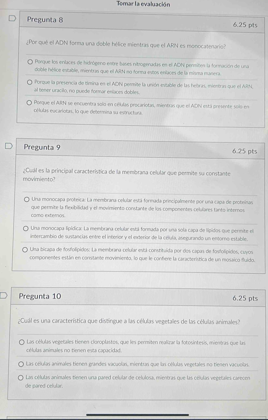 Tomar la evaluación
Pregunta 8 6.25 pts
¿Por qué el ADN forma una doble hélice mientras que el ARN es monocatenario?
) Porque los enlaces de hidrógeno entre bases nitrogenadas en el ADN permiten la formación de una
doble hélice estable, mientras que el ARN no forma estos enlaces de la misma manera.
Porque la presencia de timina en el ADN permite la unión estable de las hebras, mientras que el ARN,
al tener uracilo, no puede formar enlaces dobles.
Porque el ARN se encuentra solo en células procariotas, mientras que el ADN está presente solo en
células eucariotas, lo que determina su estructura.
Pregunta 9 6.25 pts
¿Cuál es la principal característica de la membrana celular que permite su constante
movimiento?
Una monocapa proteica: La membrana celular está formada principalmente por una capa de proteínas
que permite la flexibilidad y el movimiento constante de los componentes celulares tanto internos
como externos.
Una monocapa lipídica: La membrana celular está formada por una sola capa de lípidos que permite el
intercambio de sustancias entre el interior y el exterior de la célula, asegurando un entorno estable.
Una bicapa de fosfolípidos: La membrana celular está constituida por dos capas de fosfolípidos, cuyos
componentes están en constante movimiento, lo que le confiere la característica de un mosaico fluido.
Pregunta 10 6.25 pts
¿Cuál es una característica que distingue a las células vegetales de las células animales?
Las células vegetales tienen cloroplastos, que les permiten realizar la fotosíntesis, mientras que las
células animales no tienen esta capacidad.
Las células animales tienen grandes vacuolas, mientras que las células vegetales no tienen vacuolas.
Las células animales tienen una pared celular de celulosa, mientras que las células vegetales carecen
de pared celular.