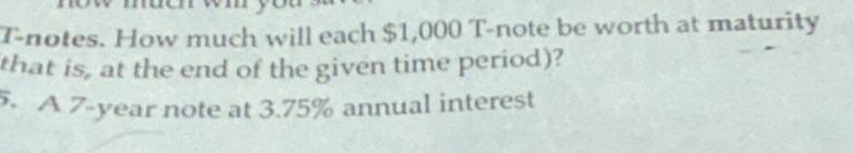 T-notes. How much will each $1,000 T-note be worth at maturity 
that is, at the end of the given time period)? 
5. A 7-year note at 3.75% annual interest