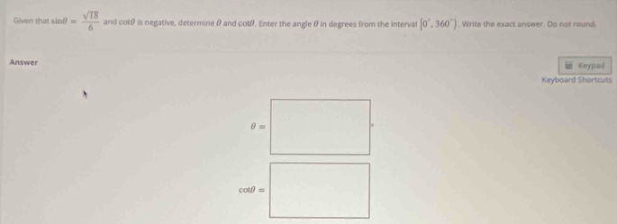 Given that sin θ = sqrt(18)/6  and cotθ is negative, determine θ and cotθ. Enter the angle θ in degrees from the interval [0°,360°). Write the exact answer. Do not round.
Answer Keypad
Keyboard Shortcuts
θ =