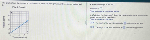 The graph shows the number of centimeters a particular plant grows over time. Answer parts a and a. What is the slope of the line?
b.
The slope is □
(Type an integer or a simplified fraction.)
b. What does the slope mean? Select the conect choice below; and fill in the
(Type an integer or a fraction.) answer box(es) within your choice.
A. The height of the plant decreases by □ centimeter (s) par week
B. The height of the plant increases by □ cendimeter(s) per week