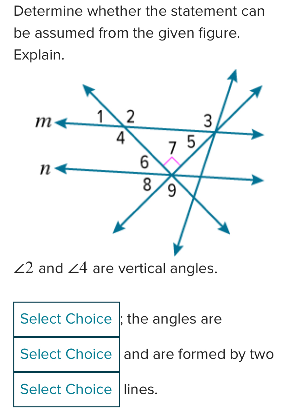 Determine whether the statement can 
be assumed from the given figure. 
Explain.
∠ 2 and ∠ 4 are vertical angles. 
Select Choice ; the angles are 
Select Choice and are formed by two 
Select Choice lines.