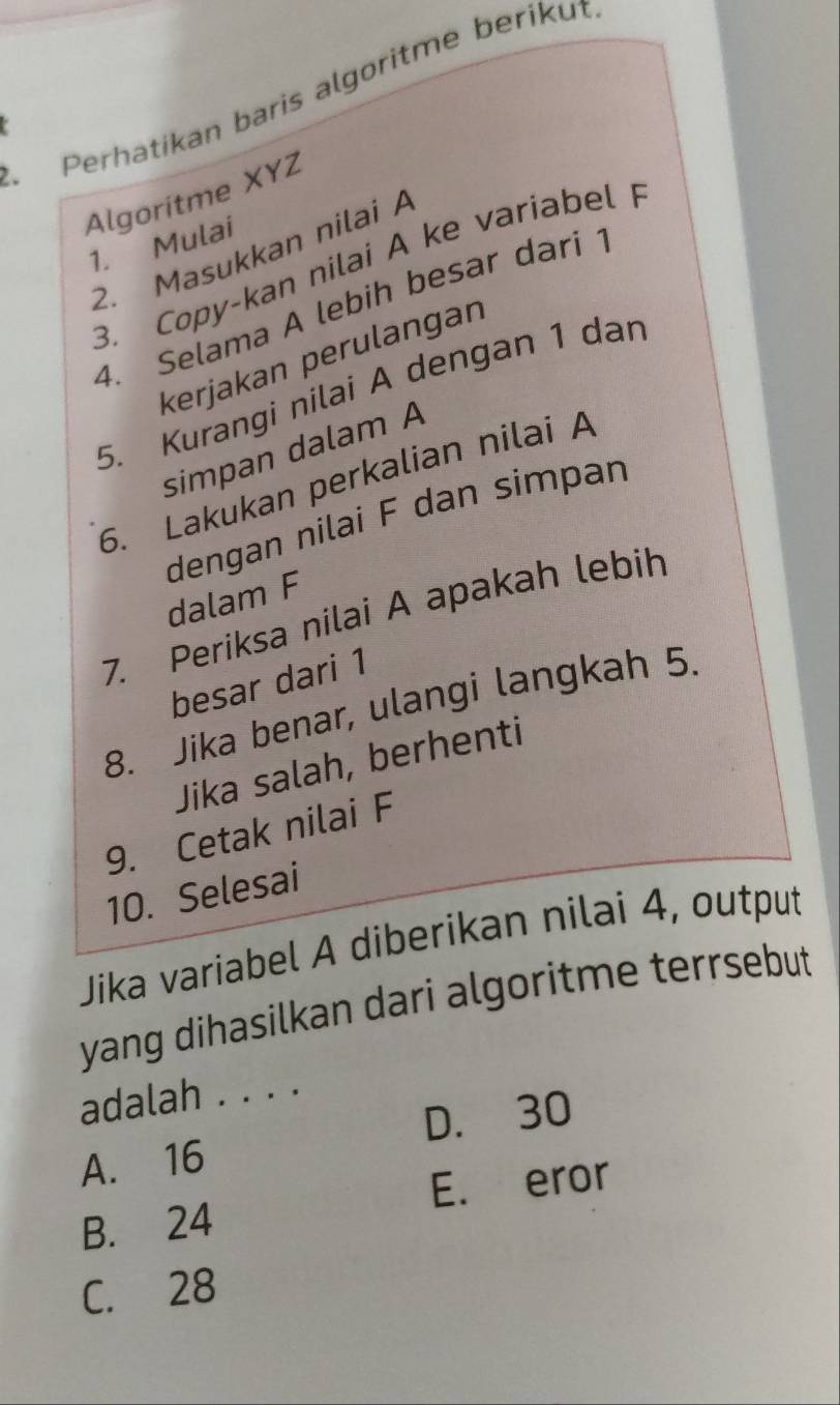 Perhatikan baris algoritme berikut
Algoritme XYZ
1. Mulai
2. Masukkan nilai A
3. Copy-kan nilai A ke variabel 
4. Selama A lebih besar dari 
kerjakan perulangan
5. Kurangi nilai A dengan 1 dar
simpan dalam A
6. Lakukan perkalian nilai A
dengan nilai F dan simpan
dalam F
7. Periksa nilai A apakah lebih
besar dari 1
8. Jika benar, ulangi langkah 5
Jika salah, berhenti
9. Cetak nilai F
10. Selesai
Jika variabel A diberikan nilai 4, output
yang dihasilkan dari algoritme terrsebut
adalah . . . .
D. 30
A. 16
E. eror
B. 24
C. 28