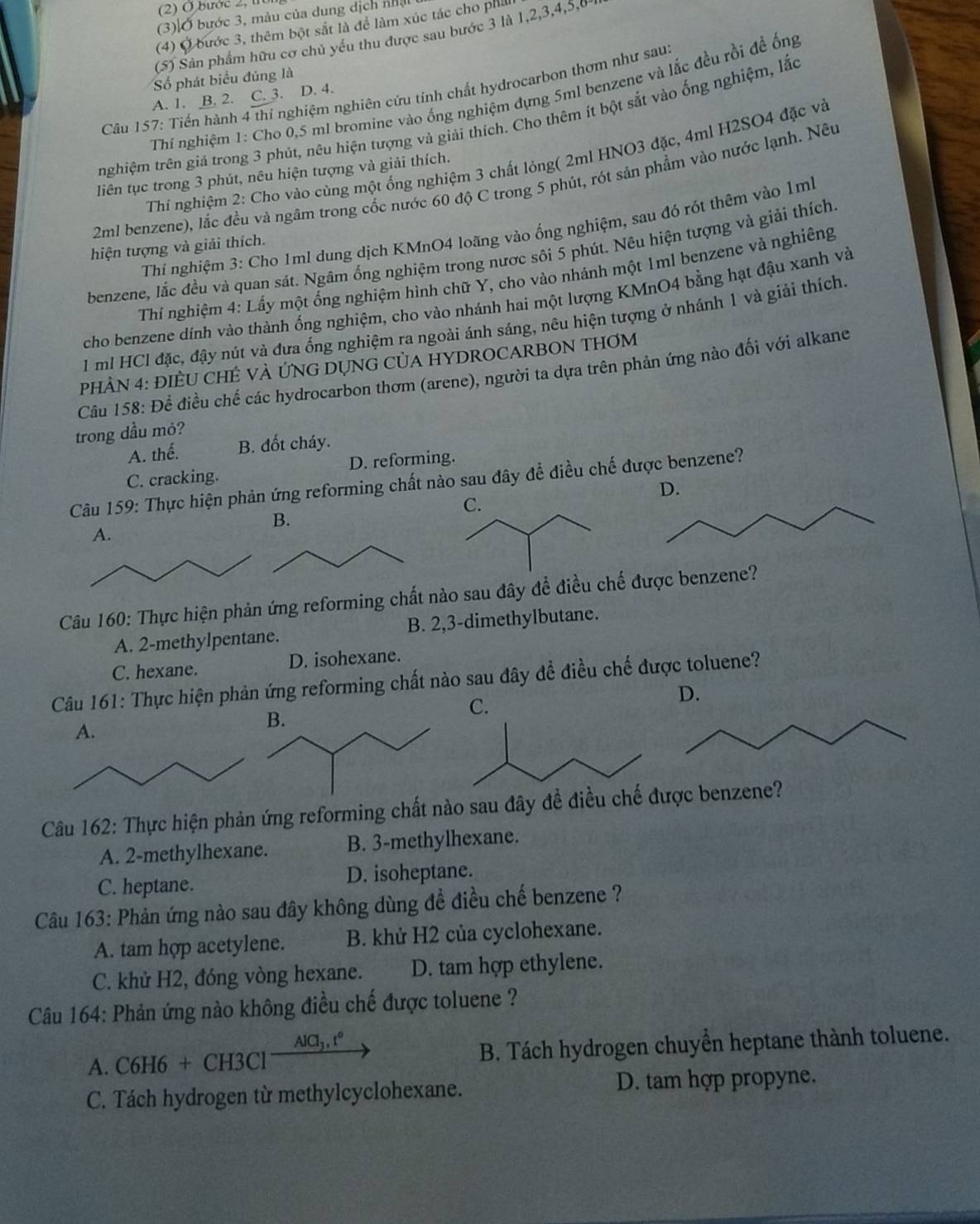 (2) O bước 2, 11
(3) Ở bước 3, màu của dung dịch nhậ
(4) Ở bước 3, thêm bột sắt là để làm xúc tác cho phi
(5S) Sân phẩm hữu cơ chủ yếu thu được sau bước 3 là 1,2,3,4,5,0
Số phát biểu đúng là
Câu 157: Tiến hành 4 thí nghiệm nghiên cứu tính chất hydrocarbon thơm như sau
Thí nghiệm 1: Cho 0,5 ml bromine vào ống nghiệm đựng 5ml benzene và lắc đều rồi đề ống
A. 1. B. 2. C. 3. D. 4.
nghiệm trên giá trong 3 phút, nêu hiện tượng và giải thích. Cho thêm ít bột sắt vào ống nghiệm, lắc
Thi nghiệm 2: Cho vào cùng một ống nghiệm 3 chất lỏng( 2ml HNO3 đặc, 4ml H2SO4 đặc và
liên tục trong 3 phút, nêu hiện tượng và giải thích.
2ml benzene), lắc đều và ngâm trong cốc nước 60 độ C trong 5 phút, rót sản phẩm vào nước lạnh. Nều
Thí nghiệm 3: Cho 1ml dung dịch KMnO4 loãng vào ống nghiệm, sau đó rót thêm vào 1ml
hiện tượng và giải thích.
benzene, lắc đều và quan sát. Ngâm ổng nghiệm trong nược sôi 5 phút. Nêu hiện tượng và giải thích
Thí nghiệm 4: Lấy một ổng nghiệm hình chữ Y, cho vào nhánh một 1ml benzene và nghiêng
cho benzene dính vào thành ống nghiệm, cho vào nhánh hai một lượng KMnO4 bằng hạt đậu xanh và
1 ml HCl đặc, đậy nút và đưa ống nghiệm ra ngoài ánh sáng, nêu hiện tượng ở nhánh 1 và giải thích
PHÀN 4: ĐIÈU CHÊ VÀ ỨNG DỤNG CỦA HYDROCARBON THƠM
Câu 158: Để điều chế các hydrocarbon thơm (arene), người ta dựa trên phản ứng nào đối với alkane
trong dầu mỏ?
A. thể. B. đốt cháy.
C. cracking. D. reforming.
Câu 159: Thực hiện phản ứng reforming chất nào sau đây để điều chế được benzene?
C.
Câu 160: Thực hiện phản ứng reforming chất nào sau đây để điều chế được benzene?
A. 2-methylpentane. B. 2,3-dimethylbutane.
C. hexane. D. isohexane.
Câu 161: Thực hiện phản ứng reforming chất nào sau đây để điều chế được toluene?
D.
Câu 162: Thực hiện phản ứng reforming chất nào sau đây để điều chế ược benzene?
A. 2-methylhexane. B. 3-methylhexane.
C. heptane. D. isoheptane.
Câu 163: Phản ứng nào sau đây không dùng đề điều chế benzene ?
A. tam hợp acetylene. B. khử H2 của cyclohexane.
C. khử H2, đóng vòng hexane. D. tam hợp ethylene.
Câu 164: Phản ứng nào không điều chế được toluene ?
A. C6H6+CH3Cl^(-frac AlCl_3),t° B. Tách hydrogen chuyền heptane thành toluene.
C. Tách hydrogen từ methylcyclohexane. D. tam hợp propyne.