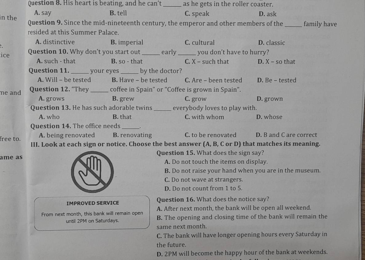 His heart is beating, and he can’t _as he gets in the roller coaster.
A. say B. tell C. speak D. ask
in the Question 9. Since the mid-nineteenth century, the emperor and other members of the_ family have
resided at this Summer Palace.
A. distinctive B. imperial C. cultural D. classic
..
tice Question 10. Why don’t you start out _early_ you don’t have to hurry?
A. such - that B. so - that C. X - such that D. X - so that
Question 11._ your eyes_ by the doctor?
A. Will - be tested B. Have - be tested C. Are - been tested D. Be - tested
ne and Question 12. “They _coffee in Spain” or “Coffee is grown in Spain”.
A. grows B. grew C. grow D. grown
Question 13. He has such adorable twins _everybody loves to play with.
A. who B. that C. with whom D. whose
Question 14. The office needs_ .
free to. A. being renovated B. renovating C. to be renovated D. B and C are correct
III. Look at each sign or notice. Choose the best answer (A, B, C or D) that matches its meaning.
Question 15. What does the sign say?
ame as
A. Do not touch the items on display.
B. Do not raise your hand when you are in the museum.
C. Do not wave at strangers.
D. Do not count from 1 to 5.
IMPROVED SERVICE Question 16. What does the notice say?
A. After next month, the bank will be open all weekend.
From next month, this bank will remain open B. The opening and closing time of the bank will remain the
until 2PM on Saturdays.
same next month.
C. The bank will have longer opening hours every Saturday in
the future.
D. 2PM will become the happy hour of the bank at weekends.