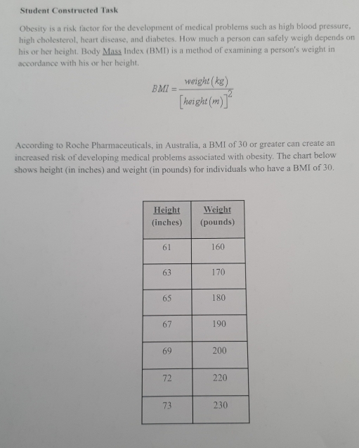 Student Constructed Task 
Obesity is a risk factor for the development of medical problems such as high blood pressure, 
high cholesterol, heart disease, and diabetes. How much a person can safely weigh depends on 
his or her height. Body Mass Index (BMI) is a method of examining a person's weight in 
accordance with his or her height.
BMI=frac weight(kg)[height(m)]^2
According to Roche Pharmaceuticals, in Australia, a BMI of 30 or greater can create an 
increased risk of developing medical problems associated with obesity. The chart below 
shows height (in inches) and weight (in pounds) for individuals who have a BMI of 30.