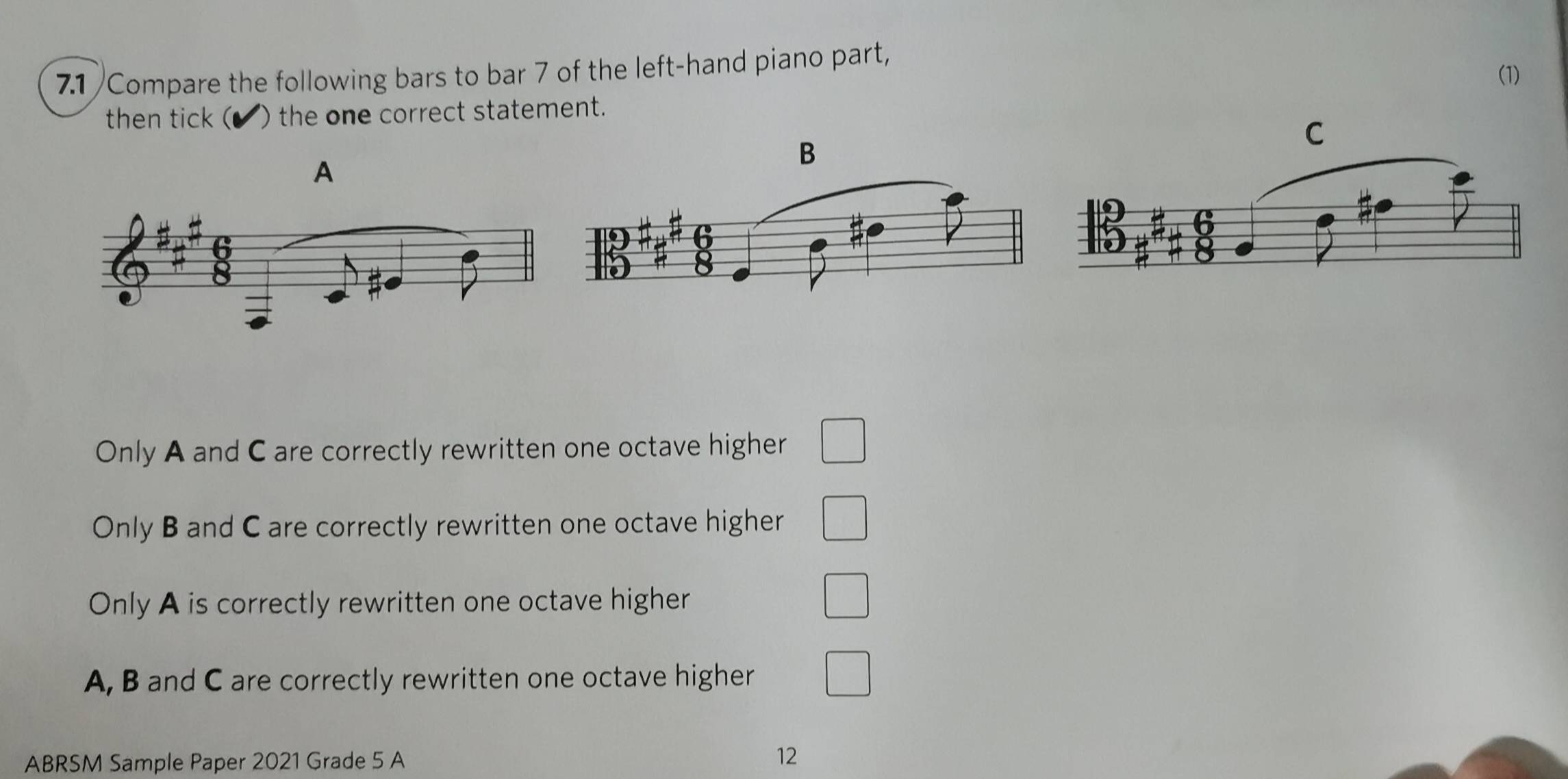 7.1 /Compare the following bars to bar 7 of the left-hand piano part,
(1)
then tick ( ) the one correct statement.
A
B
Only A and C are correctly rewritten one octave higher
Only B and C are correctly rewritten one octave higher
Only A is correctly rewritten one octave higher
A, B and C are correctly rewritten one octave higher
ABRSM Sample Paper 2021 Grade 5 A 12