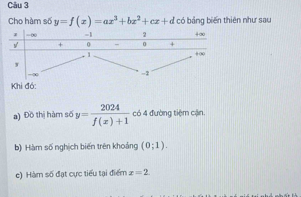 Cho hàm số y=f(x)=ax^3+bx^2+cx+d có bảng biển thiên như sau 
Khi đó: 
a) Đồ thị hàm số y= 2024/f(x)+1  có 4 đường tiệm cận. 
b) Hàm số nghịch biến trên khoảng (0;1). 
c) Hàm số đạt cực tiểu tại điểm x=2.