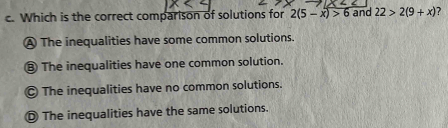 Which is the correct comparison of solutions for 2(5-x)>6 and 22>2(9+x) ?
A The inequalities have some common solutions.
⑧ The inequalities have one common solution.
The inequalities have no common solutions.
D The inequalities have the same solutions.