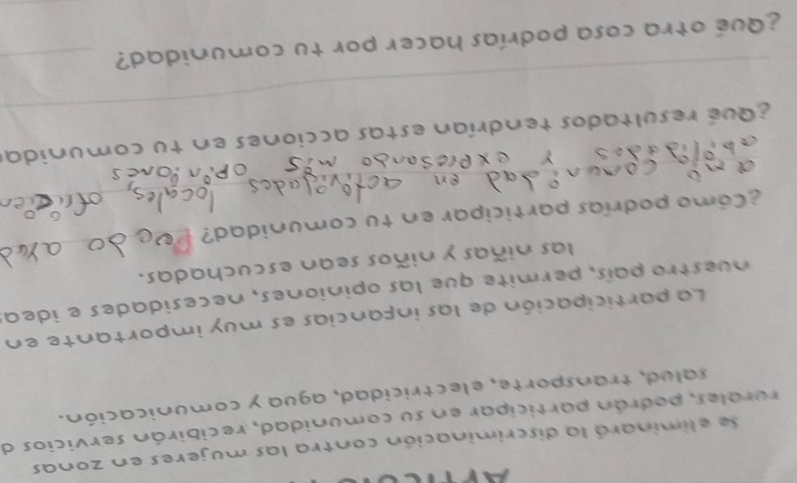 Se eliminará la discriminación contra las mujeres en zonas 
rurales, podrán participar en su comunidad, recibirán servicios de 
salud, transporte, electricidad, agua y comunicación. 
La participación de las infancias es muy importante en 
n uestro país, permite que las opiniones, necesidades e idea 
_ 
las niñas y niños sean escuchadas. 
_ 
¿Cómo podrías participar en tu comunidad? 
_ 
_ 
Y ex Presa 
_ 
_ 
_ 
¿ qué resultados tendrían estas acciones en tu comunidas 
¿Qué otra cosa podrías hacer por tu comunidad?_
