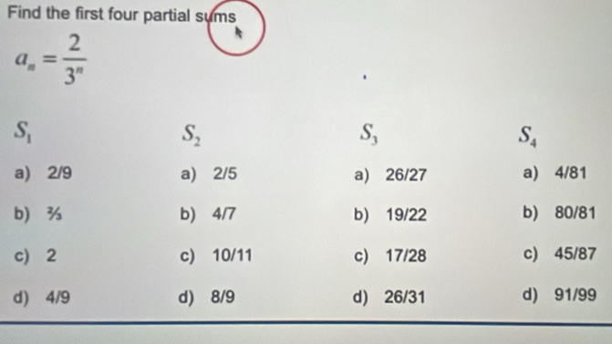 Find the first four partial sums
a_n= 2/3^n 
S_1
S_2
S_3
S_4
a) 2/9 a) 2/5 a) 26/27 a) 4/81
b b) 4/7 b) 19/22 b) 80/81
c) 2 c) 10/11 c) 17/28 c) 45/87
d) 4/9 d) 8/9 d) 26/31 d) 91/99