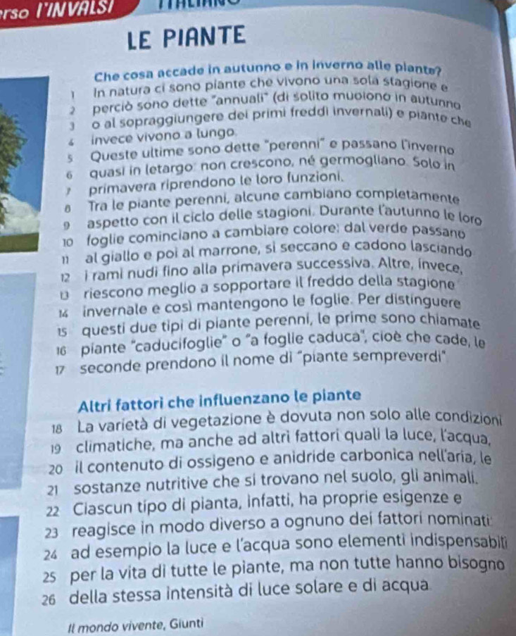 LE PIANTE
Che cosa accade in autunno e in inverno alle piante?
1  In natura ci sono píante che vivono una sola stagione e
2  perció sono dette "annuali" (di solito muoiono in autunno
o al sopraggiungere dei primi freddi invernali) e piante che
invece vivono a lungo.
s Queste ultime sono dette "perenni" e passano linverno
6  quasi in letargo: non crescono, né germogliano. Solo in
primavera riprendono le loro funzioni.
a Tra le piante perenni, alcune cambiano completamente
aspetto con il ciclo delle stagioni. Durante l'autunno le loro
10  foglie cominciano a cambiare colore: dal verde passano
al giallo e poi al marrone, sì seccano e cadono lasciando
12  i rami nudi fino alla primavera successiva. Altre, ínvece,
€ £ riescono meglio a sopportare il freddo della stagione
invernale e cos) mantengono le foglie. Per distínguere
questi due tipi di piante perenni, le prime sono chiamate
16 piante ''caducifoglie'' o "a foglie caduca'', cioè che cade, le
17 seconde prendono il nome di “piante sempreverdi"
Altri fattori che influenzano le piante
18 La varietà di vegetazione è dovuta non solo alle condizioni
19 climatiche, ma anche ad altri fattori quali la luce, l'acqua,
20 il contenuto di ossigeno e anidride carbonica nellaria, le
21 sostanze nutritive che si trovano nel suolo, gli animali.
22 Ciascun tipo di pianta, infatti, ha proprie esigenze e
23 reagisce in modo diverso a ognuno dei fattori nominati:
24 ad esempio la luce e l’acqua sono elementi indispensabiti
25 per la vita di tutte le piante, ma non tutte hanno bisogno
26 della stessa intensità di luce solare e di acqua
Il mondo vivente, Giunti