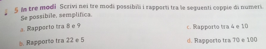 In tre modi Scrivi nei tre modi possibili i rapporti tra le seguenti coppie di numeri. 
Se possibile, semplifica. 
a. Rapporto tra 8 e 9
c. Rapporto tra 4 e 10
b. Rapporto tra 22 e 5 d. Rapporto tra 70 e 100