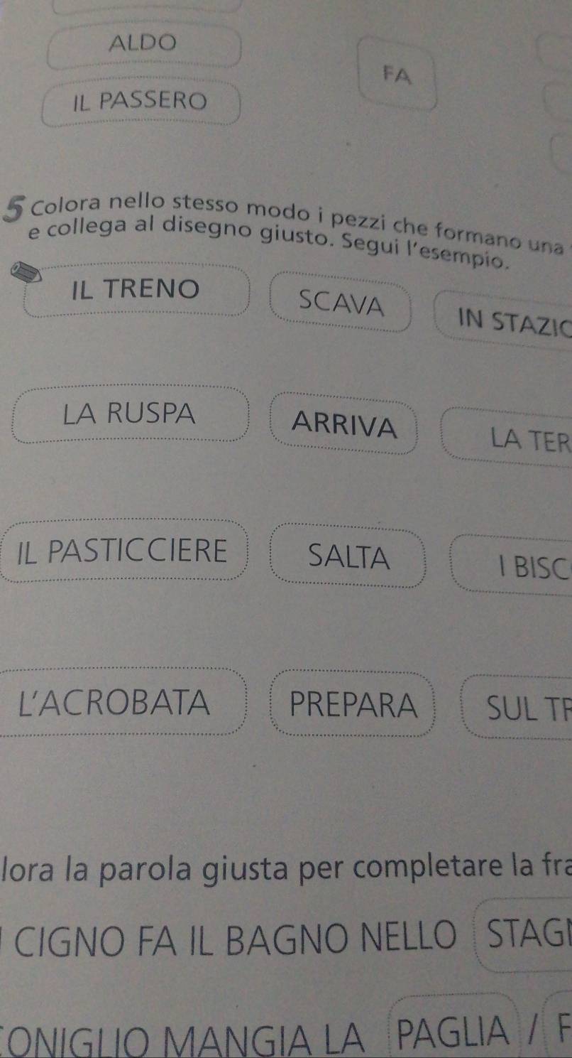 ALDO 
FA 
IL PASSERO
5 Colora nello stesso modo i pezzi che formano una 
e collega al disegno giusto. Segui l’esempio. 
IL TRENO 
SCAVA IN STAZIC 
LA RUSPA 
ARRIVA LA TER 
IL PASTICCIERE SALTA I BISC 
L'ACROBATA PREPARA SUL TF 
lora la parola giusta per completare la fra 
CIGNO FA IL BAGNO NELLO STAG 
CONIGLIO MANGIA LA PAGLIA / F