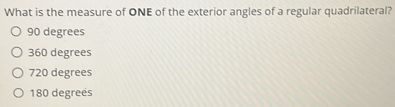 What is the measure of ONE of the exterior angles of a regular quadrilateral?
90 degrees
360 degrees
720 degrees
180 degrees