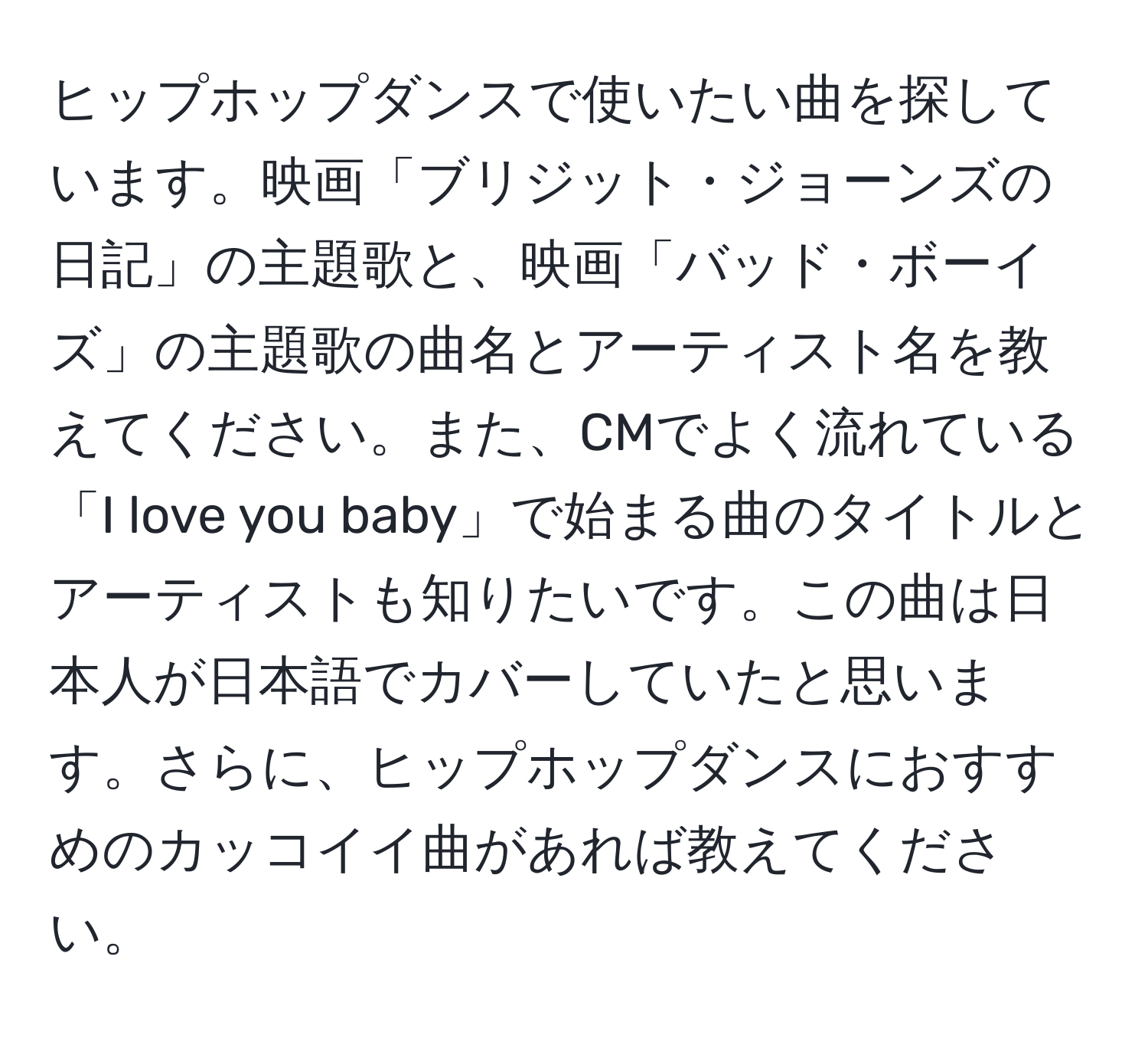 ヒップホップダンスで使いたい曲を探しています。映画「ブリジット・ジョーンズの日記」の主題歌と、映画「バッド・ボーイズ」の主題歌の曲名とアーティスト名を教えてください。また、CMでよく流れている「I love you baby」で始まる曲のタイトルとアーティストも知りたいです。この曲は日本人が日本語でカバーしていたと思います。さらに、ヒップホップダンスにおすすめのカッコイイ曲があれば教えてください。